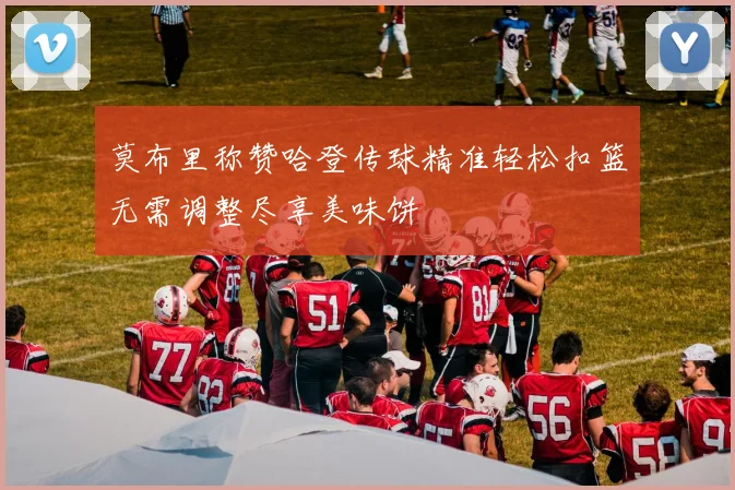 莫布里称赞哈登传球精准轻松扣篮无需调整尽享美味饼