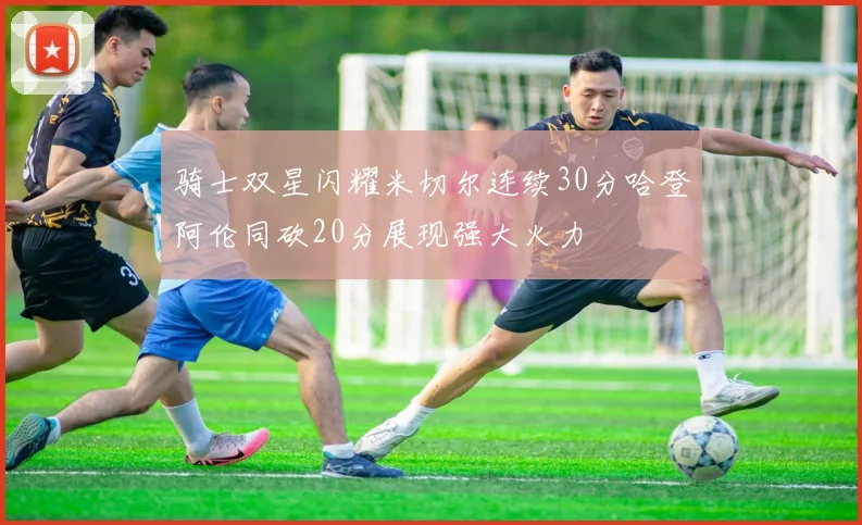骑士双星闪耀米切尔连续30分哈登阿伦同砍20分展现强大火力
