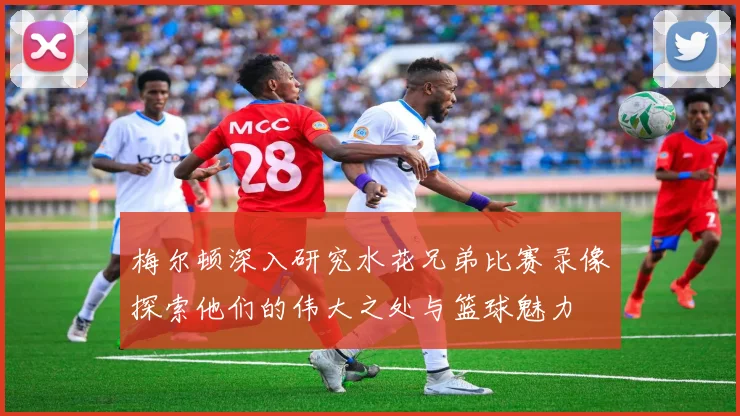 梅尔顿深入研究水花兄弟比赛录像探索他们的伟大之处与篮球魅力