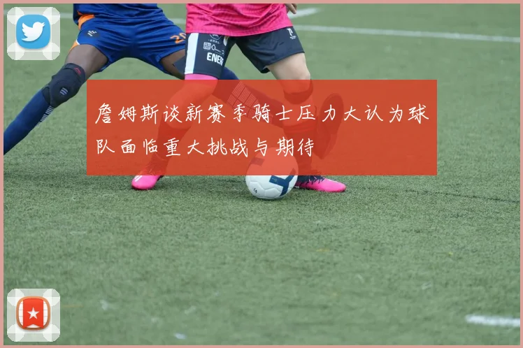 詹姆斯谈新赛季骑士压力大认为球队面临重大挑战与期待