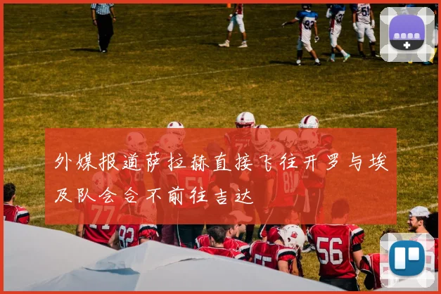 外媒报道萨拉赫直接飞往开罗与埃及队会合不前往吉达