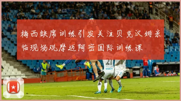 梅西缺席训练引发关注贝克汉姆亲临现场观摩迈阿密国际训练课