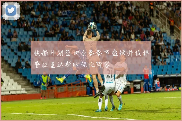快船计划签回小泰泰华盛顿并裁掉普拉基达斯以优化阵容