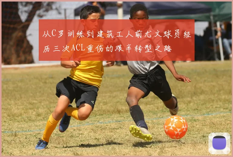 从C罗训练到建筑工人前尤文球员经历三次ACL重伤的艰辛转型之路
