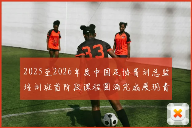 2025至2026年度中国足协青训总监培训班首阶段课程圆满完成展现青训新发展