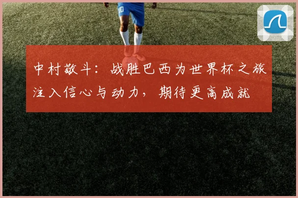 中村敬斗：战胜巴西为世界杯之旅注入信心与动力，期待更高成就
