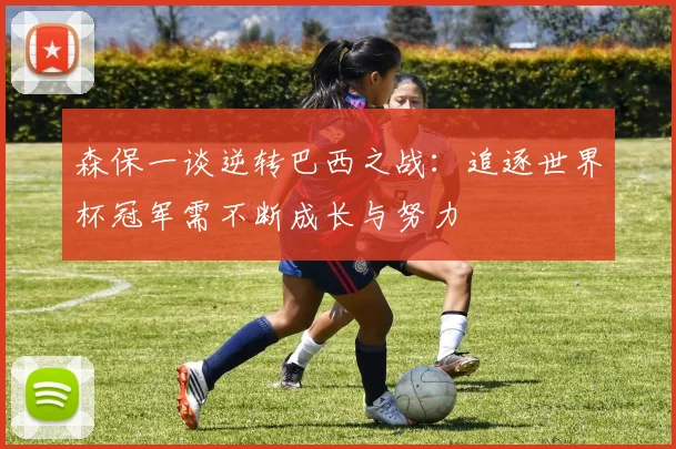 森保一谈逆转巴西之战：追逐世界杯冠军需不断成长与努力