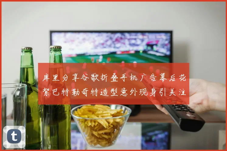 库里分享谷歌折叠手机广告幕后花絮巴特勒奇特造型意外现身引关注