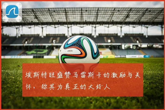 埃斯特旺盛赞马雷斯卡的激励与关怀，称其为真正的大好人