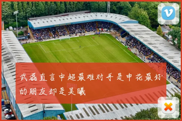 武磊直言中超最难对手是申花最好的朋友却是吴曦