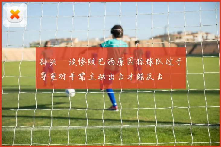 孙兴慜谈惨败巴西原因称球队过于尊重对手需主动出击才能反击