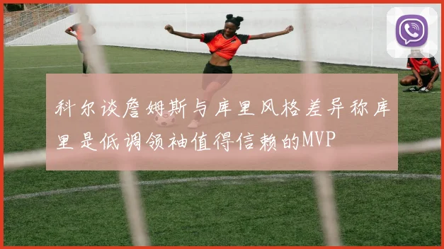 科尔谈詹姆斯与库里风格差异称库里是低调领袖值得信赖的MVP