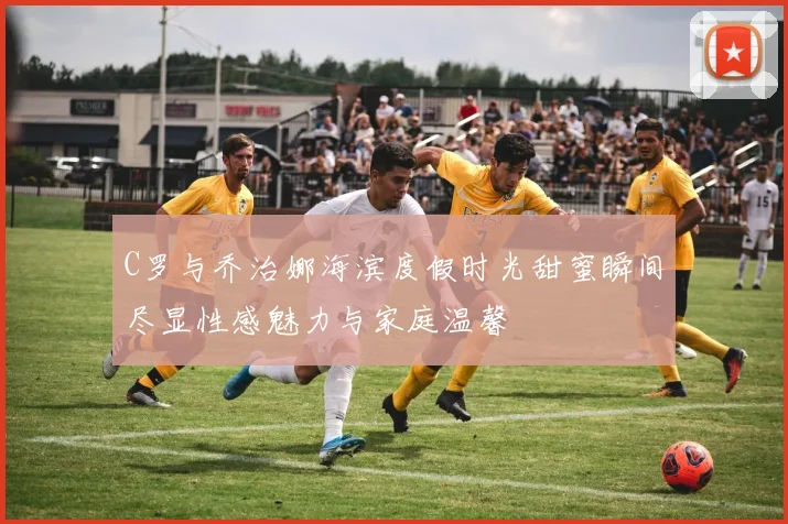 C罗与乔治娜海滨度假时光甜蜜瞬间尽显性感魅力与家庭温馨