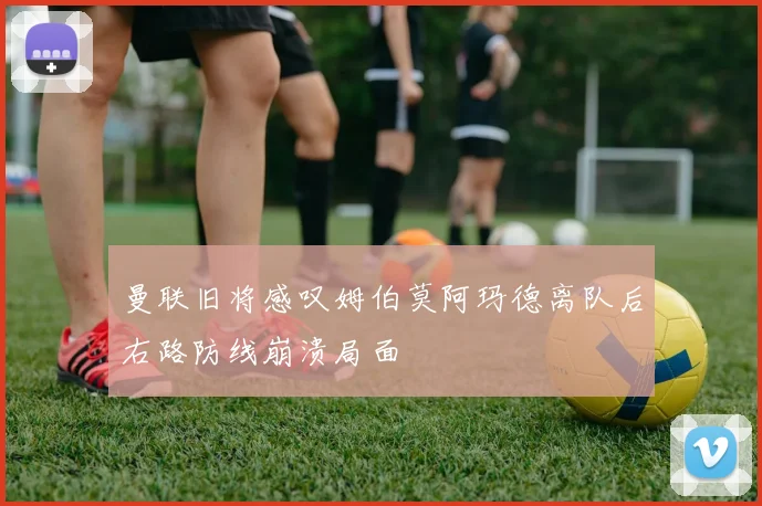 曼联旧将感叹姆伯莫阿玛德离队后右路防线崩溃局面