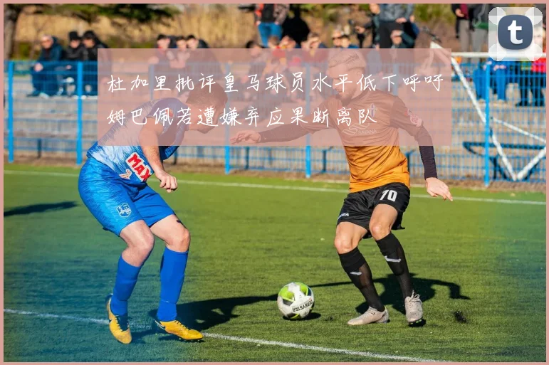 杜加里批评皇马球员水平低下呼吁姆巴佩若遭嫌弃应果断离队