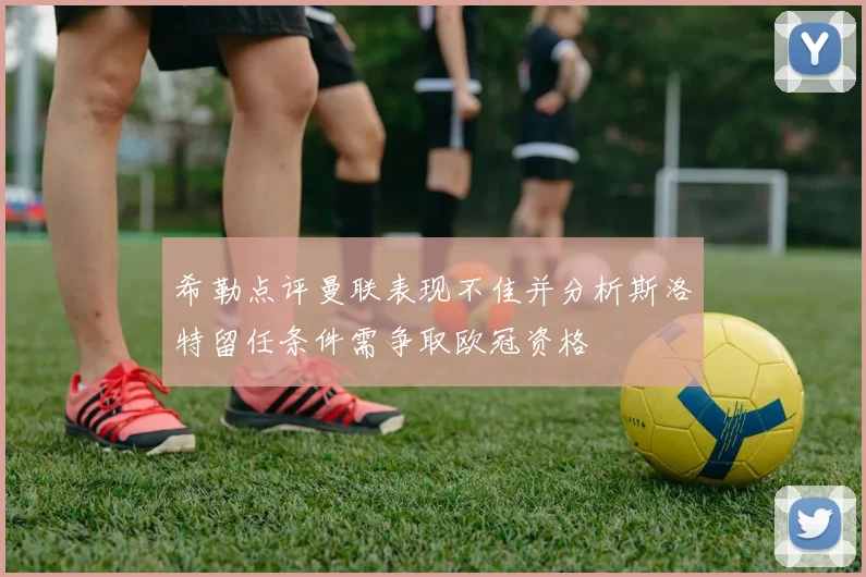 希勒点评曼联表现不佳并分析斯洛特留任条件需争取欧冠资格