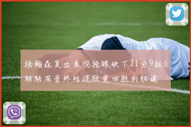 杨瀚森复出表现抢眼砍下21分9板6助助混音终结连败重回胜利轨道